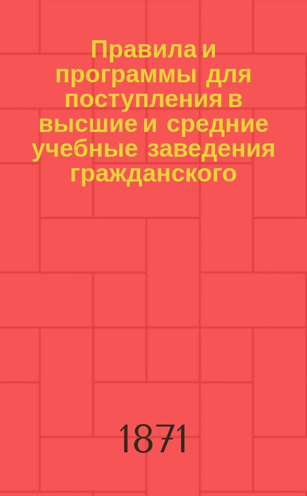 Правила и программы для поступления в высшие и средние учебные заведения гражданского, военного, морского и духовного ведомств на 1871 г. Ч. 1 : Учебные заведения гражданского ведомства