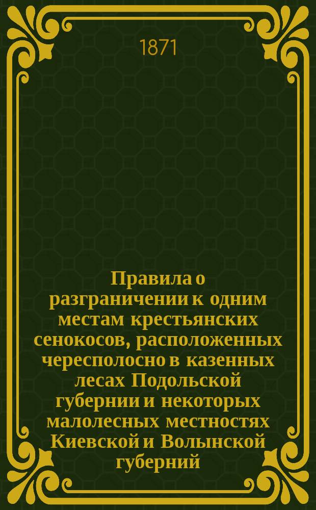 Правила о разграничении к одним местам крестьянских сенокосов, расположенных чересполосно в казенных лесах Подольской губернии и некоторых малолесных местностях Киевской и Волынской губерний : Утв. 30 мая 1871 г.