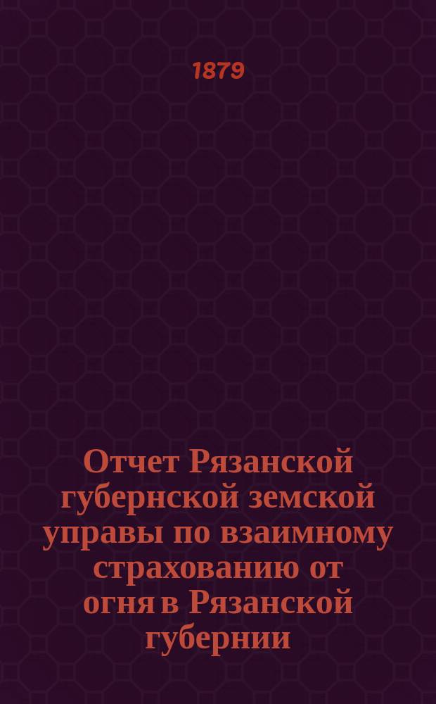 Отчет Рязанской губернской земской управы по взаимному страхованию от огня в Рязанской губернии... ... с 1-го марта 1878 года по 1-е марта 1879 года