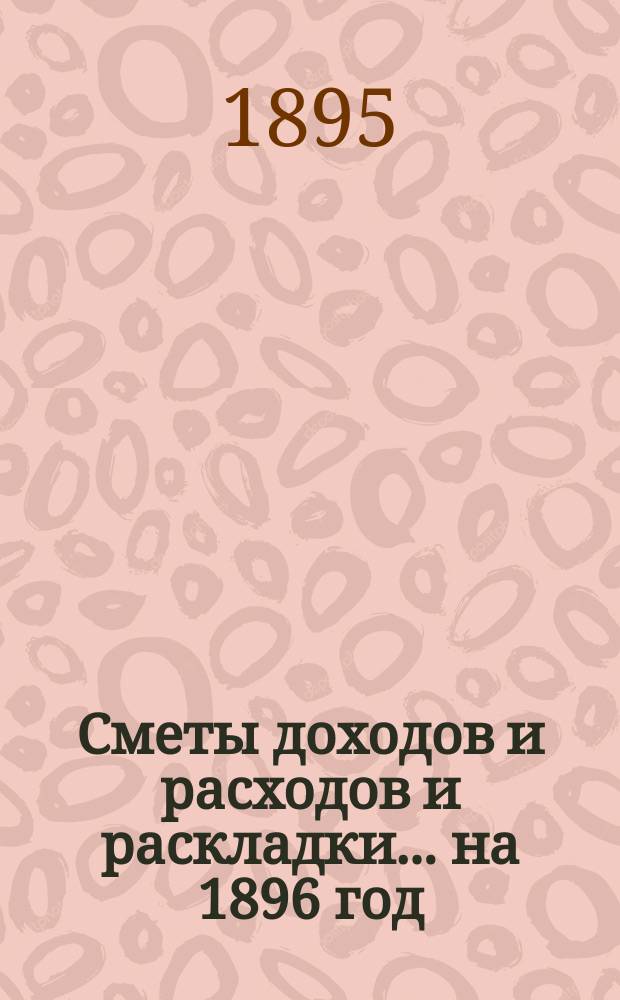 [Сметы доходов и расходов и раскладки]... ... на 1896 год