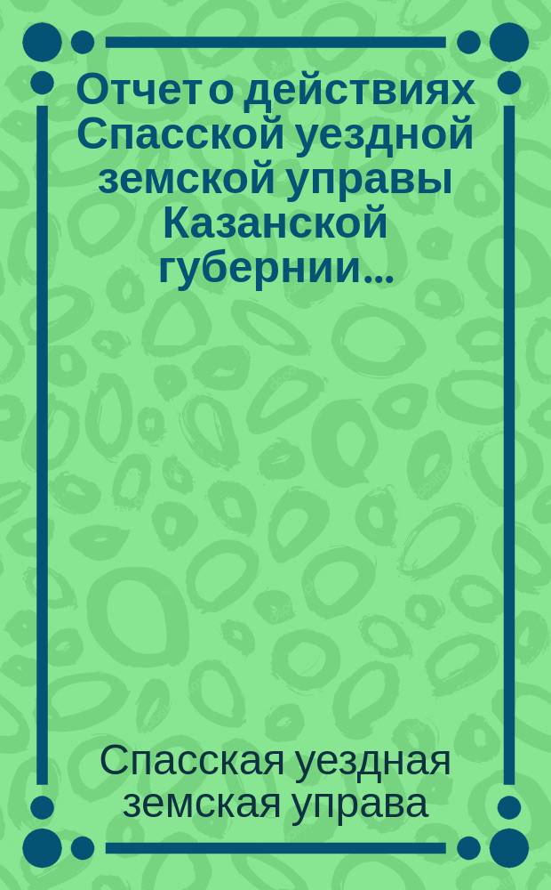 Отчет о действиях Спасской уездной земской управы Казанской губернии...