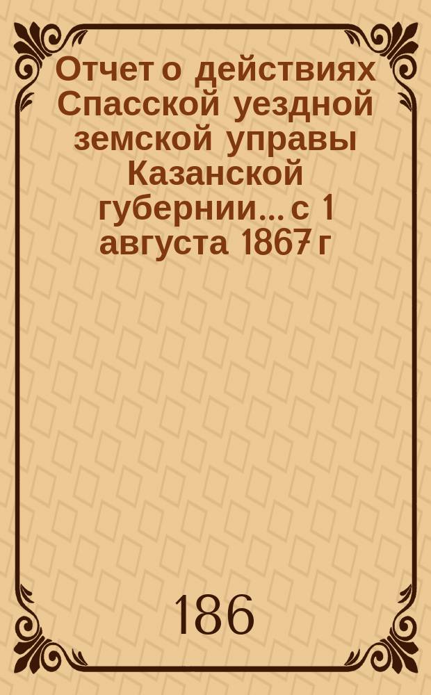 Отчет о действиях Спасской уездной земской управы Казанской губернии... с 1 августа 1867 г. по 1 августа 1868 года