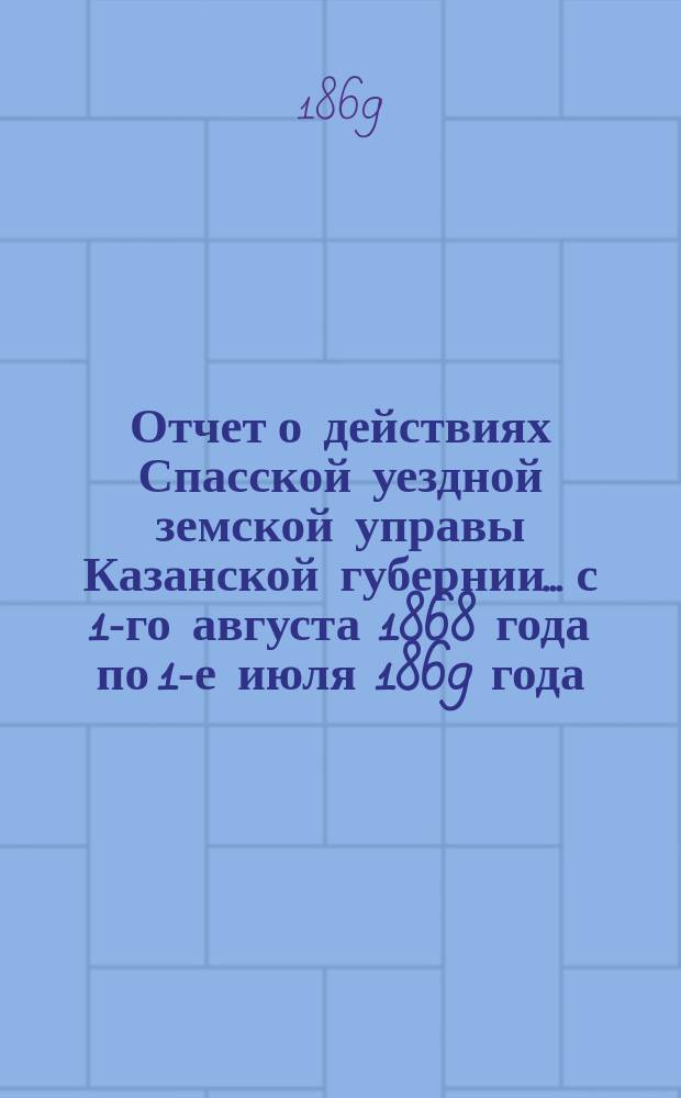 Отчет о действиях Спасской уездной земской управы Казанской губернии... с 1-го августа 1868 года по 1-е июля 1869 года