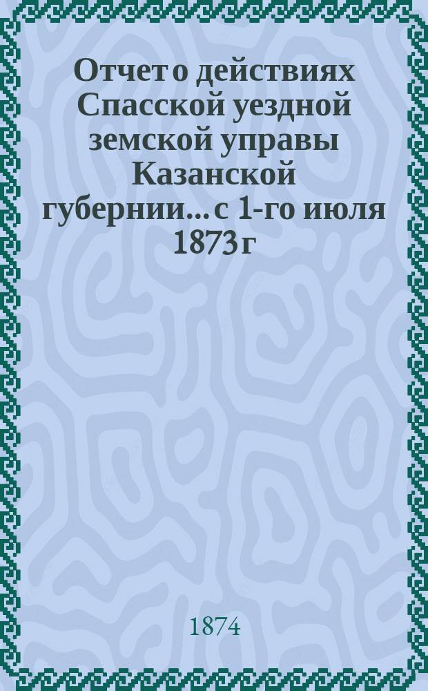 Отчет о действиях Спасской уездной земской управы Казанской губернии... с 1-го июля 1873 г. по 1-е июля 1874 г.