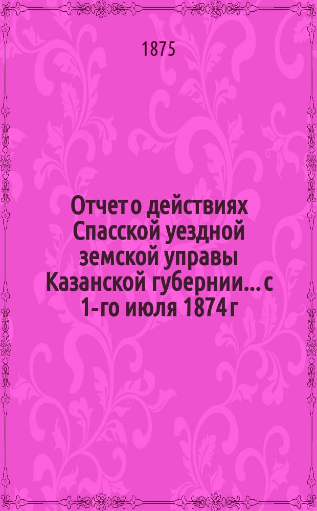 Отчет о действиях Спасской уездной земской управы Казанской губернии... с 1-го июля 1874 г. по 1-е июля 1875 г.