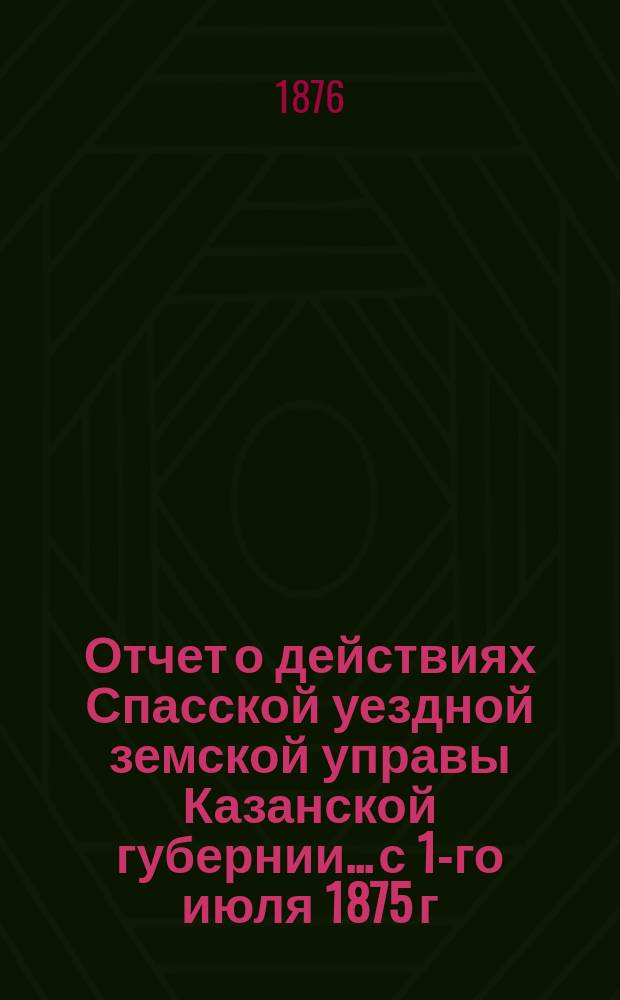 Отчет о действиях Спасской уездной земской управы Казанской губернии... с 1-го июля 1875 г. по 1-е июля 1876 г.