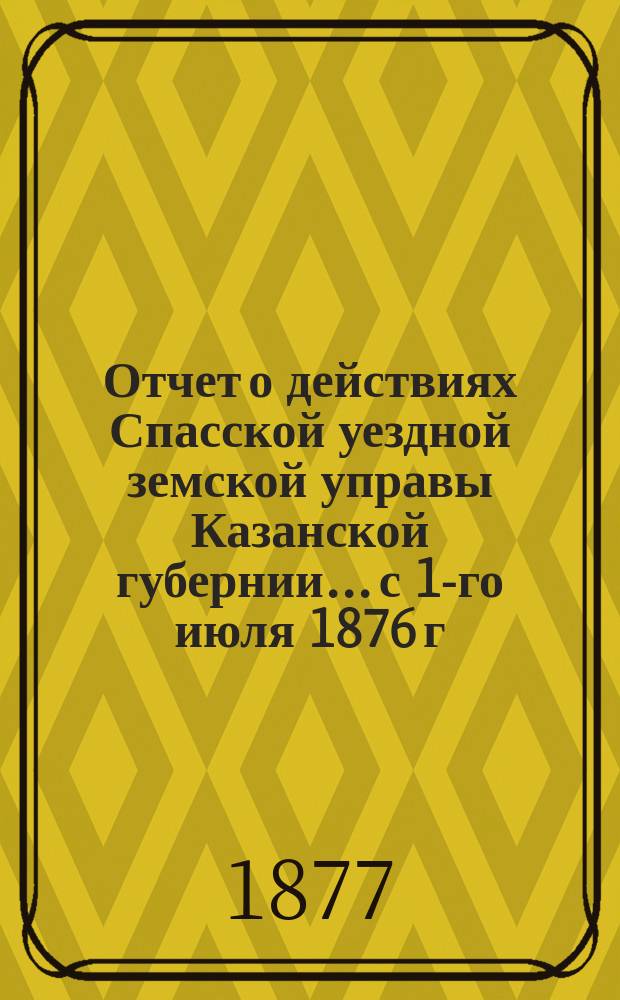 Отчет о действиях Спасской уездной земской управы Казанской губернии... с 1-го июля 1876 г. по 1-е июля 1877 г.