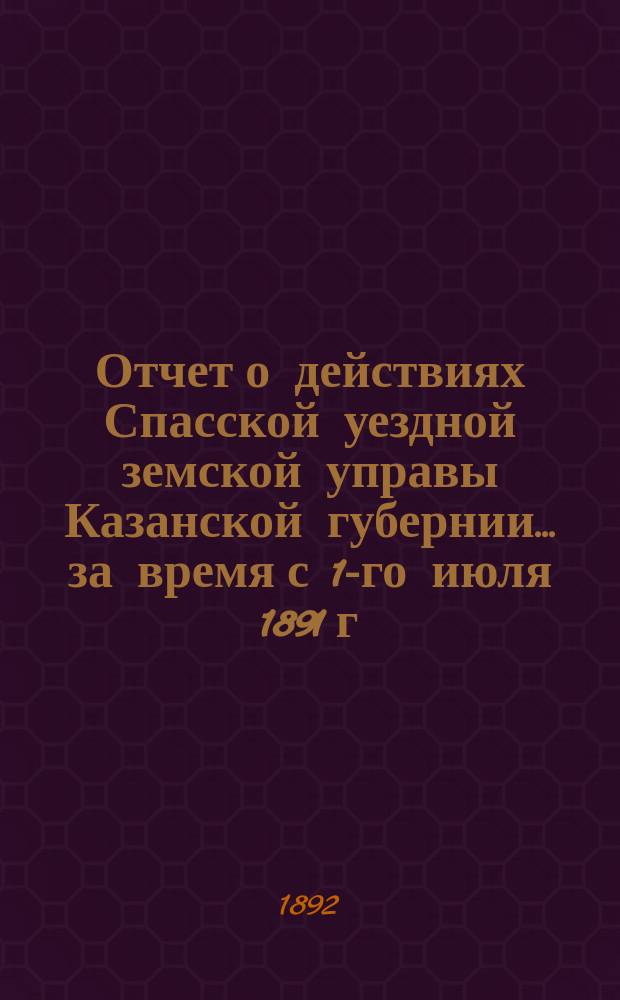Отчет о действиях Спасской уездной земской управы Казанской губернии... за время с 1-го июля 1891 г. по 1-е июля 1892 г.