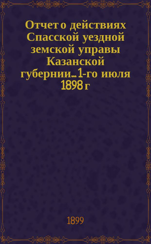 Отчет о действиях Спасской уездной земской управы Казанской губернии... 1-го июля 1898 г. по 1-е июля 1899 г.