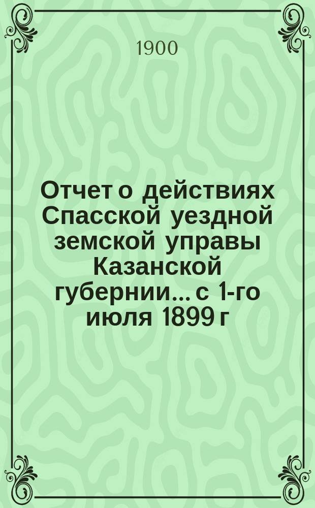Отчет о действиях Спасской уездной земской управы Казанской губернии... с 1-го июля 1899 г. по 1-е июля 1900 г.