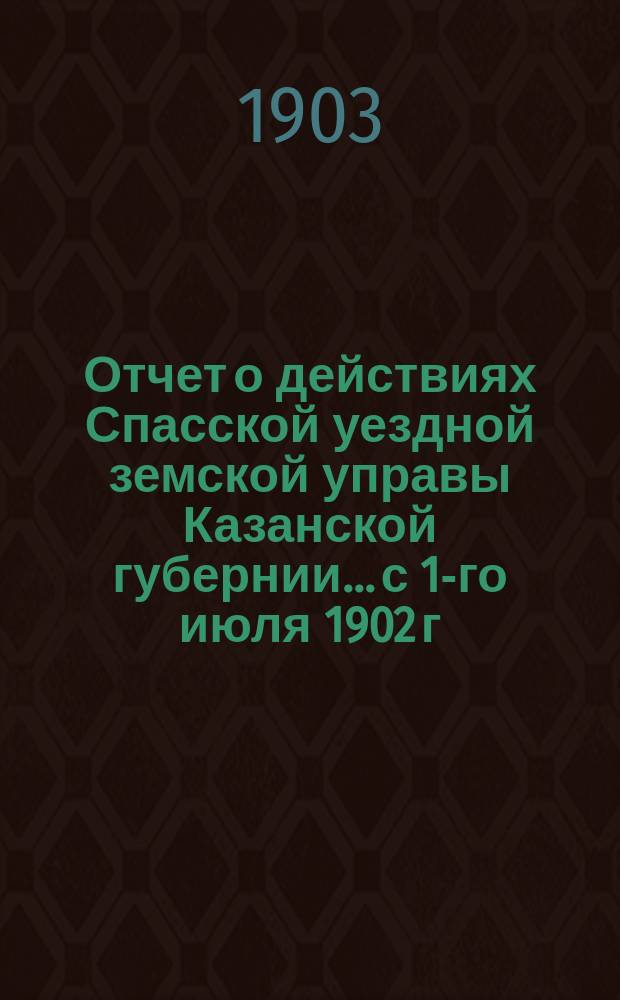 Отчет о действиях Спасской уездной земской управы Казанской губернии... с 1-го июля 1902 г. по 1-е июля 1903 г.