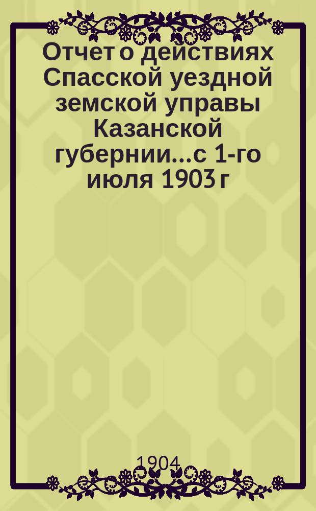 Отчет о действиях Спасской уездной земской управы Казанской губернии... с 1-го июля 1903 г. по 1-е июля 1904 г.