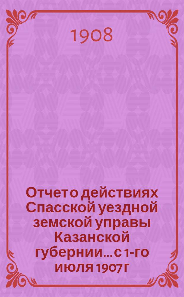 Отчет о действиях Спасской уездной земской управы Казанской губернии... с 1-го июля 1907 г. по 1-е июля 1908 г.