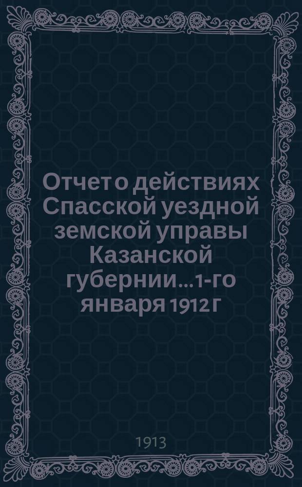 Отчет о действиях Спасской уездной земской управы Казанской губернии... 1-го января 1912 г. по 1-е января 1913 г. Отд. 1-5