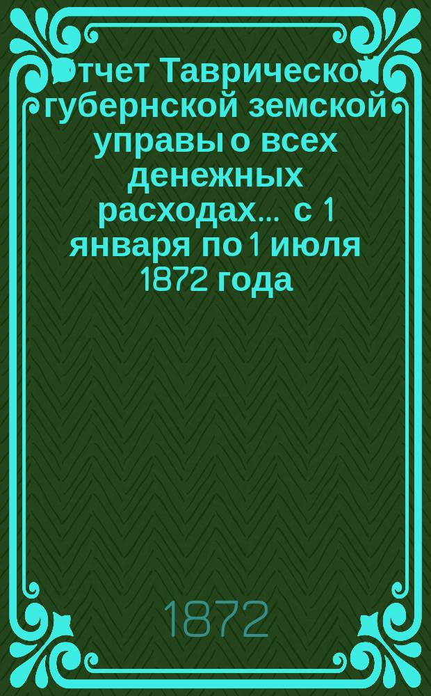 Отчет Таврической губернской земской управы о всех денежных расходах... ... с 1 января по 1 июля 1872 года