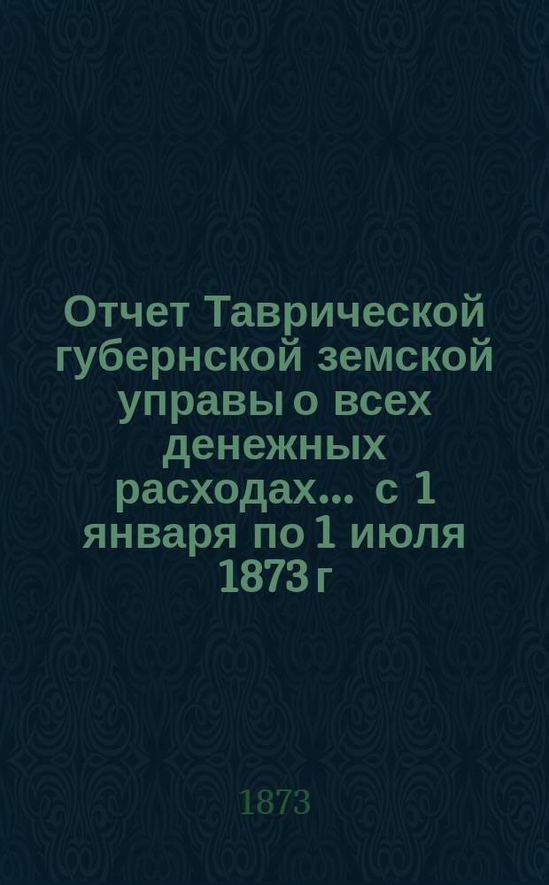 Отчет Таврической губернской земской управы о всех денежных расходах... ... с 1 января по 1 июля 1873 г.