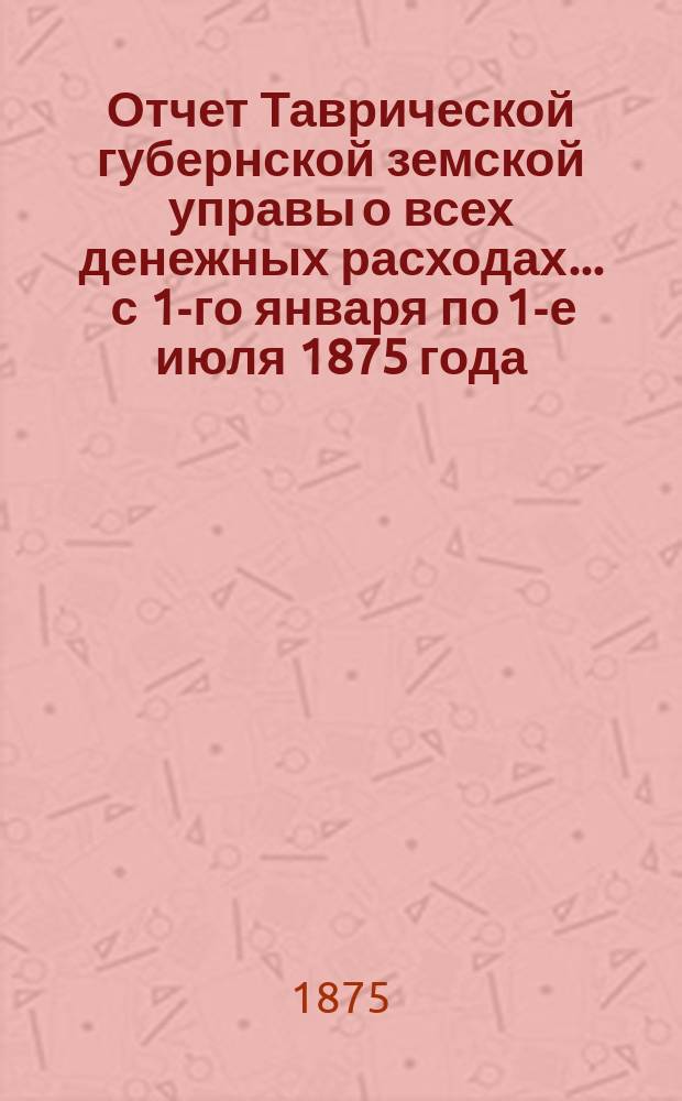 Отчет Таврической губернской земской управы о всех денежных расходах... ... с 1-го января по 1-е июля 1875 года