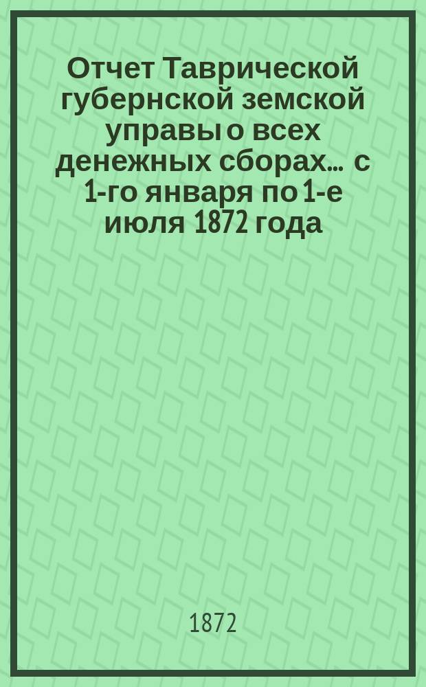 Отчет Таврической губернской земской управы о всех денежных сборах... ... с 1-го января по 1-е июля 1872 года