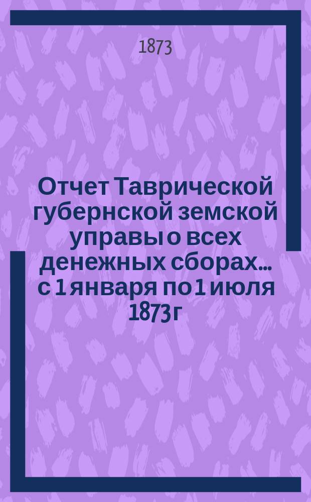 Отчет Таврической губернской земской управы о всех денежных сборах... ... с 1 января по 1 июля 1873 г.