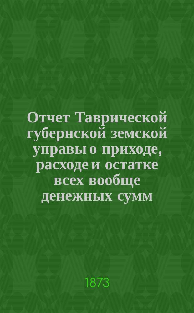 Отчет Таврической губернской земской управы о приходе, расходе и остатке всех вообще денежных сумм... ... за 1872 год