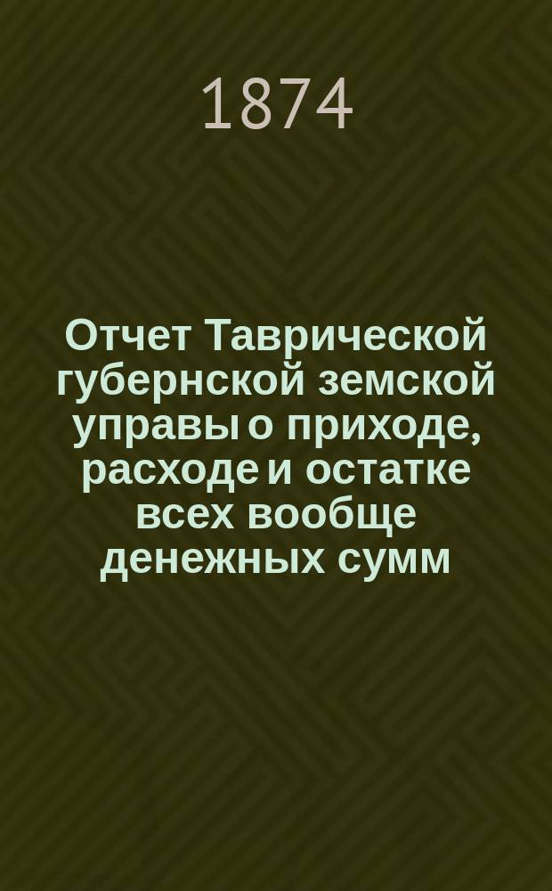 Отчет Таврической губернской земской управы о приходе, расходе и остатке всех вообще денежных сумм... ... за 1873 год
