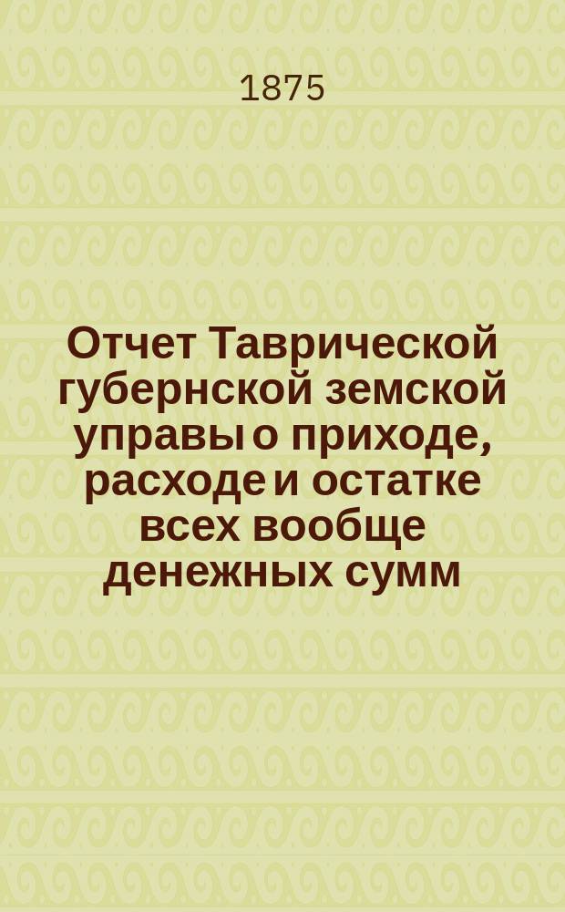 Отчет Таврической губернской земской управы о приходе, расходе и остатке всех вообще денежных сумм... ... с 1-го января по 1-е июля 1875 года