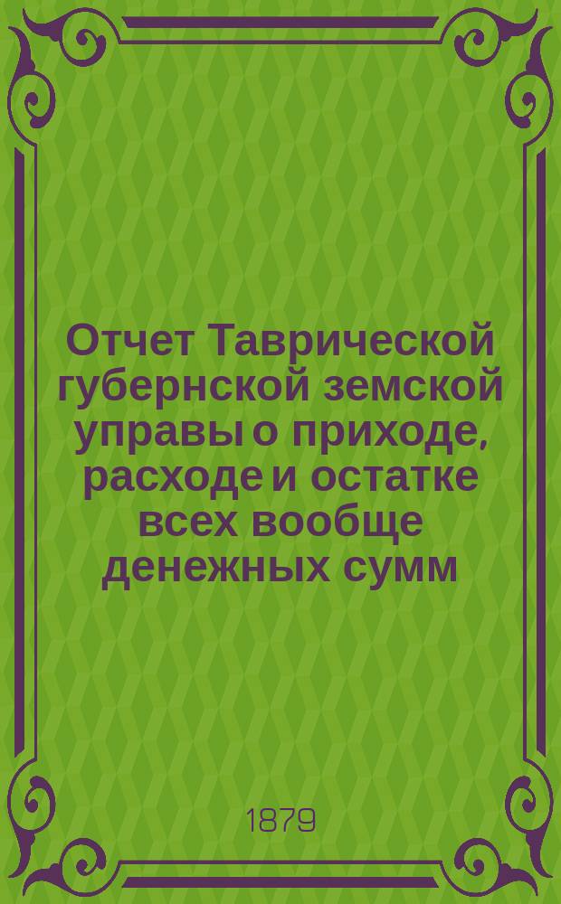 Отчет Таврической губернской земской управы о приходе, расходе и остатке всех вообще денежных сумм... ... с 1-го июля 1878 года по 1-е июля 1879 года