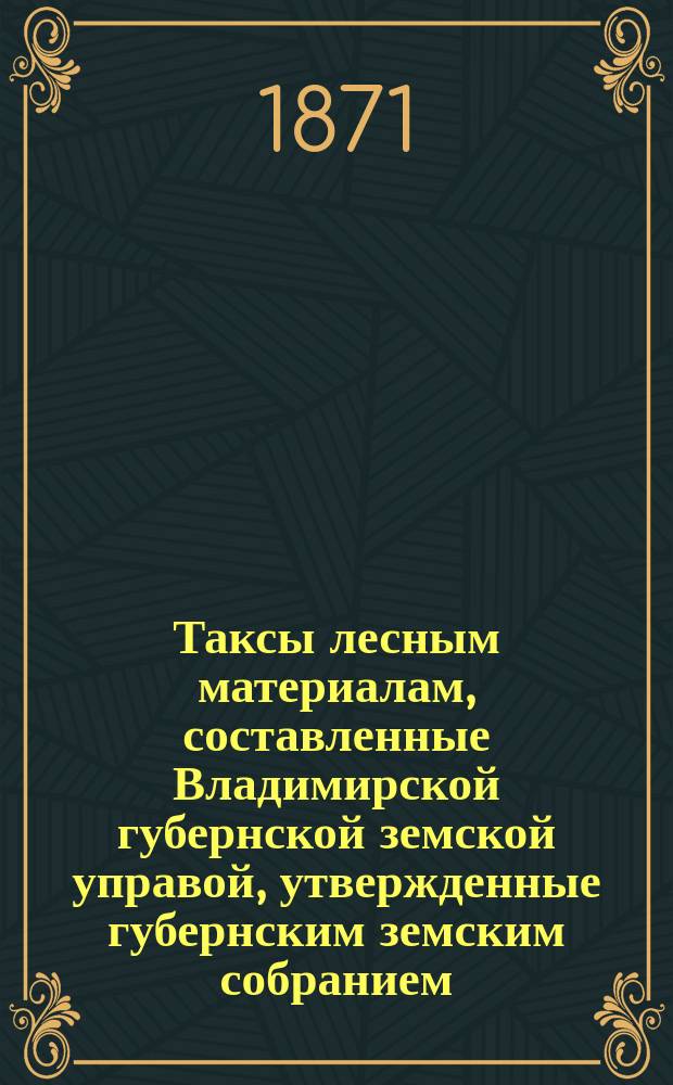 Таксы лесным материалам, составленные Владимирской губернской земской управой, утвержденные губернским земским собранием... ... на трехлетие с 1868 года и постановлением собрания 5-го декабря 1870 года, составленные и на 1871 год