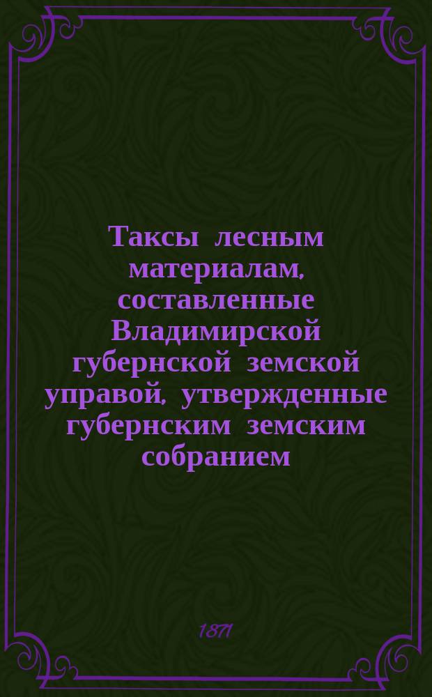 Таксы лесным материалам, составленные Владимирской губернской земской управой, утвержденные губернским земским собранием... ... на трехлетие с 1872 года