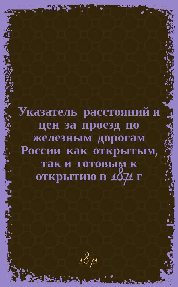 Указатель расстояний и цен за проезд по железным дорогам России как открытым, так и готовым к открытию в 1871 г.