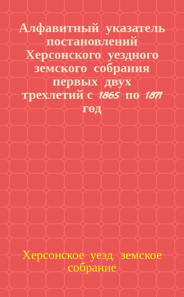 Алфавитный указатель постановлений Херсонского уездного земского собрания первых двух трехлетий с 1865 по 1871 год
