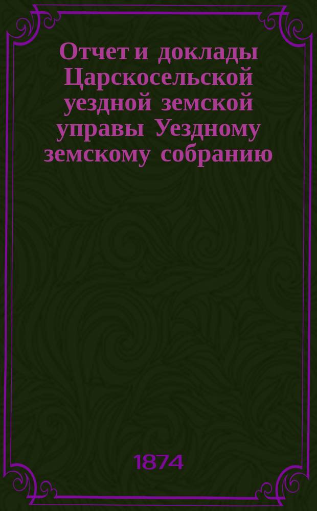 Отчет и доклады Царскосельской уездной земской управы Уездному земскому собранию... ... за 1873 год