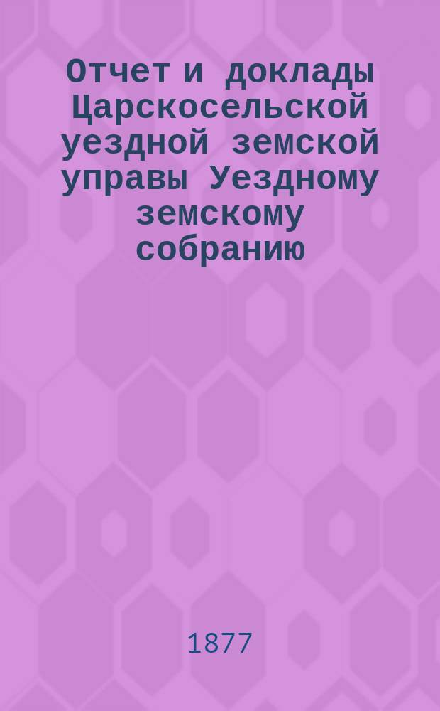 Отчет и доклады Царскосельской уездной земской управы Уездному земскому собранию... ... за 1876 год