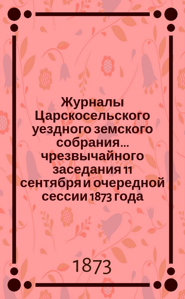 Журналы Царскосельского уездного земского собрания... ... чрезвычайного заседания 11 сентября и очередной сессии 1873 года