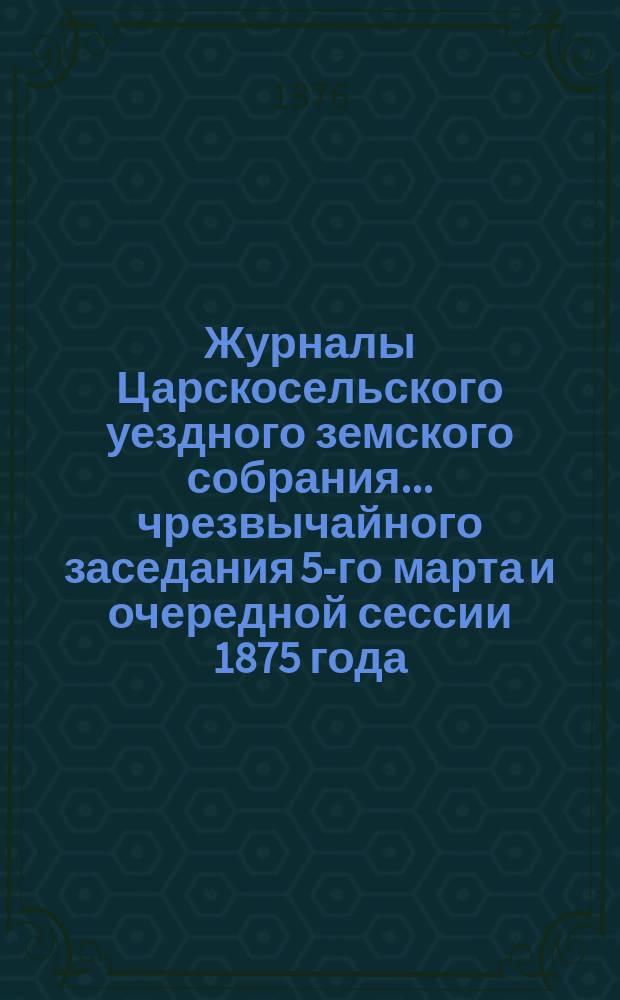 Журналы Царскосельского уездного земского собрания... ... чрезвычайного заседания 5-го марта и очередной сессии 1875 года, с приложениями
