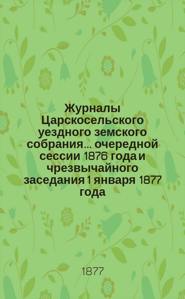 Журналы Царскосельского уездного земского собрания... ... очередной сессии 1876 года и чрезвычайного заседания 1 января 1877 года, с приложениями