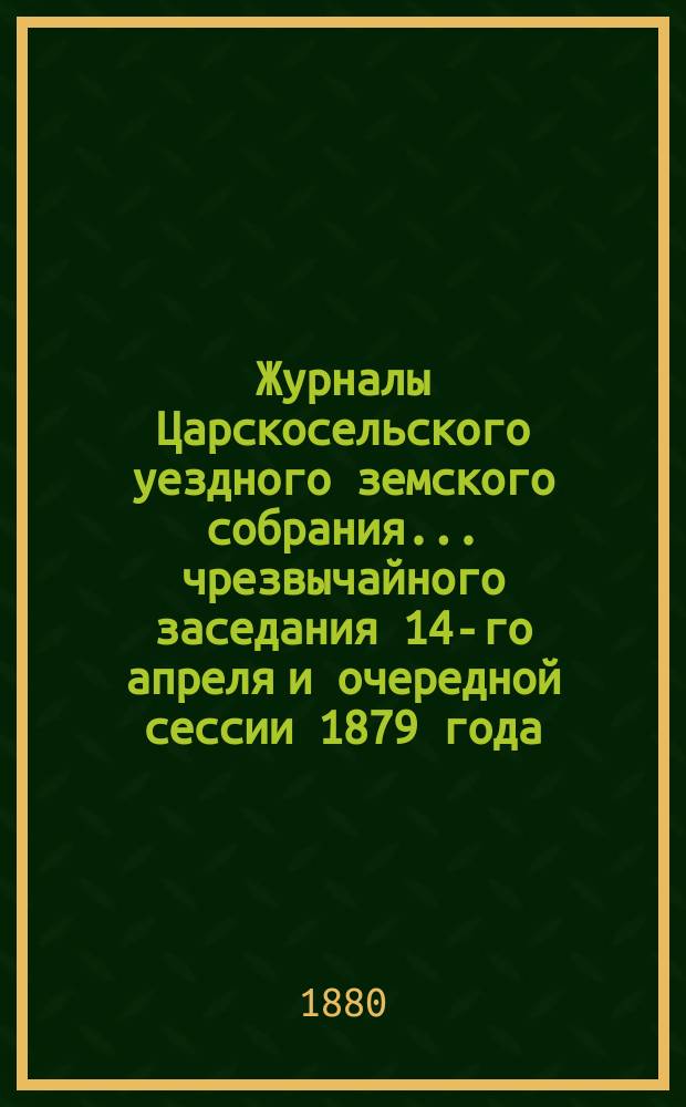 Журналы Царскосельского уездного земского собрания... ... чрезвычайного заседания 14-го апреля и очередной сессии 1879 года, с приложениями