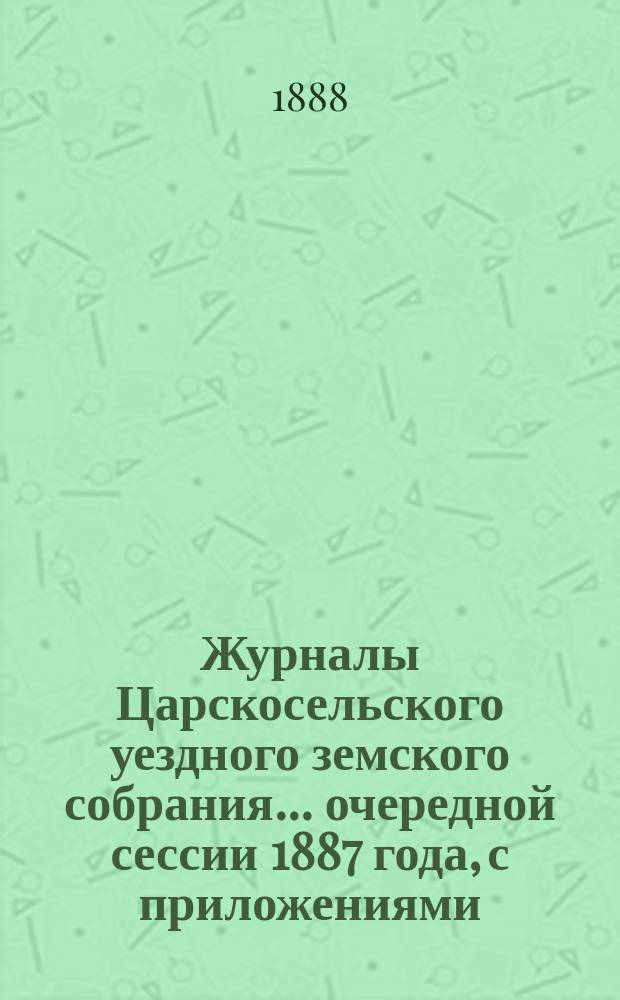 Журналы Царскосельского уездного земского собрания... ... очередной сессии 1887 года, с приложениями