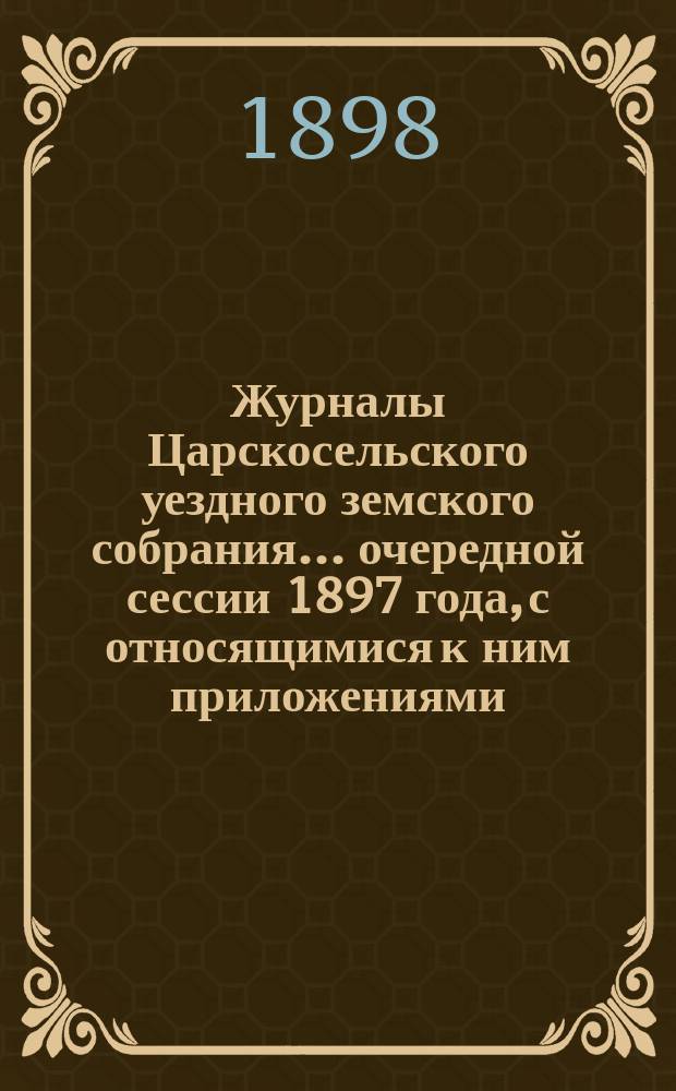 Журналы Царскосельского уездного земского собрания... ... очередной сессии 1897 года, с относящимися к ним приложениями