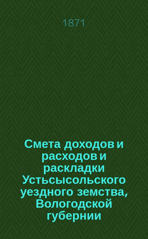 Смета доходов и расходов и раскладки Устьсысольского уездного земства, Вологодской губернии, с приложениями... ... на 1871 год