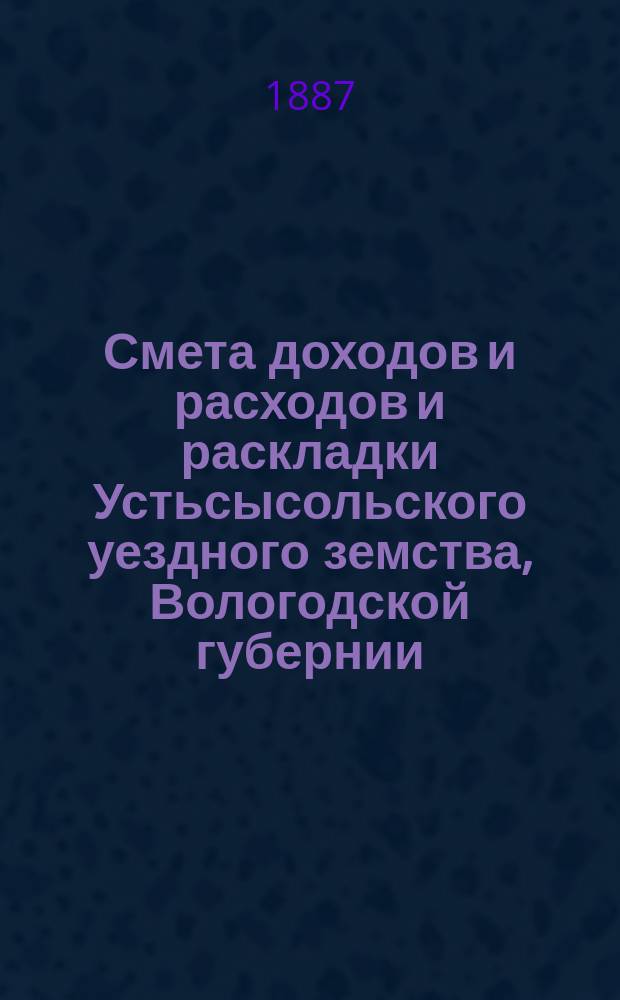 Смета доходов и расходов и раскладки Устьсысольского уездного земства, Вологодской губернии, с приложениями... ... на 1887 год