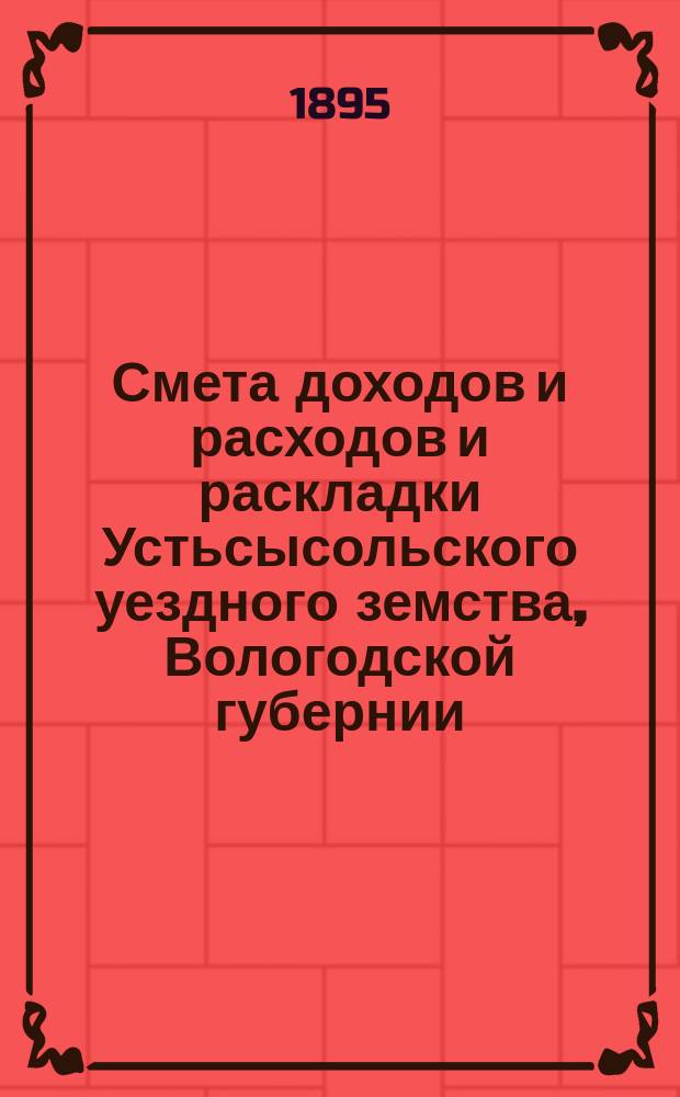 Смета доходов и расходов и раскладки Устьсысольского уездного земства, Вологодской губернии, с приложениями... ... на 1895 год