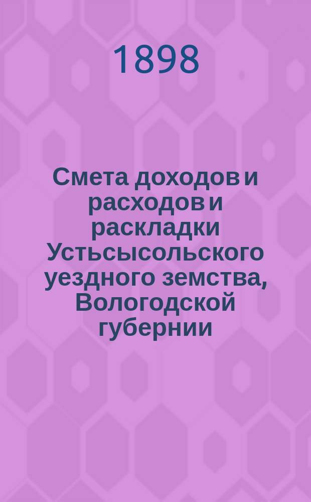 Смета доходов и расходов и раскладки Устьсысольского уездного земства, Вологодской губернии, с приложениями... ... на 1898 год
