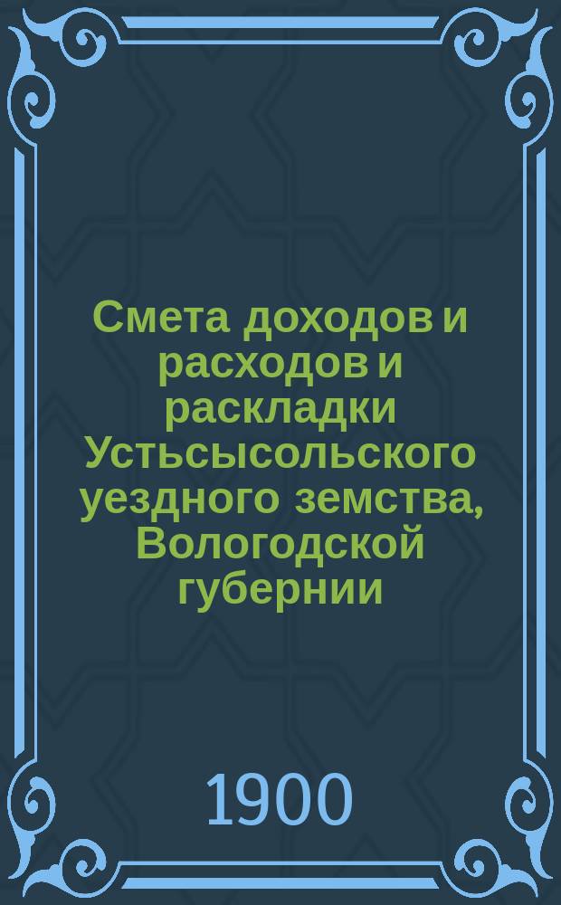 Смета доходов и расходов и раскладки Устьсысольского уездного земства, Вологодской губернии, с приложениями... ... на 1900 год