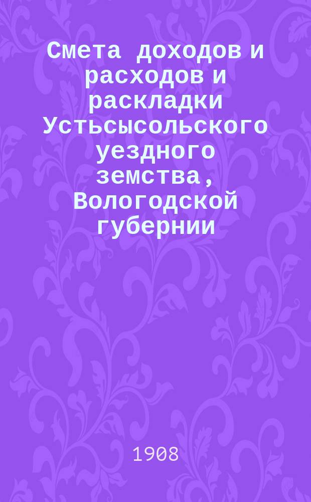 Смета доходов и расходов и раскладки Устьсысольского уездного земства, Вологодской губернии, с приложениями... ... на 1908 год