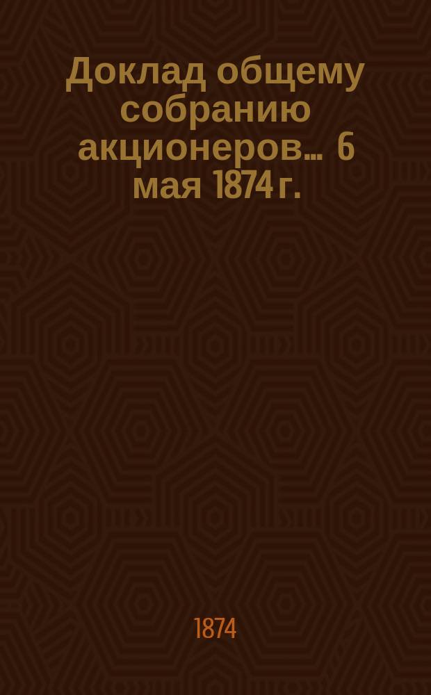 Доклад общему собранию акционеров... ... 6 мая 1874 г.