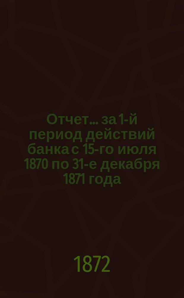 Отчет... ... за 1-й период действий банка с 15-го июля 1870 по 31-е декабря 1871 года