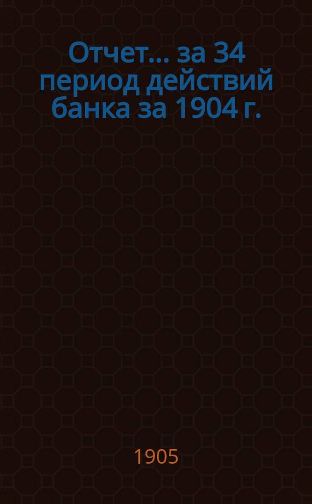 Отчет... ... за 34 период действий банка за 1904 г. : ... за 34 период действий банка за 1904 г. ; Общее собрание пайщиков 2/15 апреля 1905 года