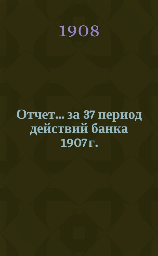 Отчет... ... за 37 период действий банка 1907 г.