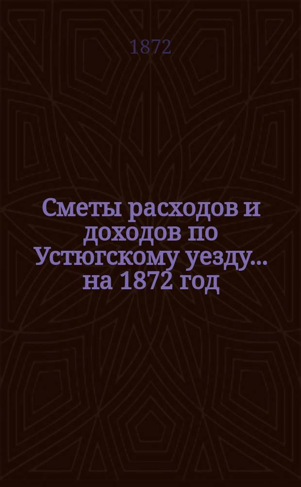[Сметы расходов и доходов по Устюгскому уезду... ... на 1872 год
